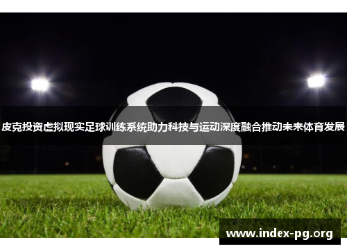 皮克投资虚拟现实足球训练系统助力科技与运动深度融合推动未来体育发展