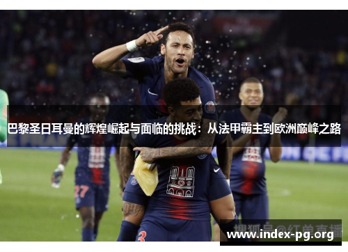 巴黎圣日耳曼的辉煌崛起与面临的挑战：从法甲霸主到欧洲巅峰之路