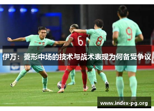 伊万：菱形中场的技术与战术表现为何备受争议