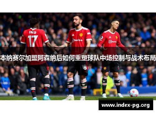 本纳赛尔加盟阿森纳后如何重塑球队中场控制与战术布局