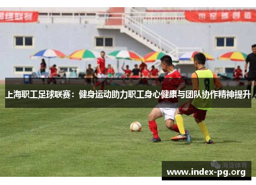 上海职工足球联赛：健身运动助力职工身心健康与团队协作精神提升