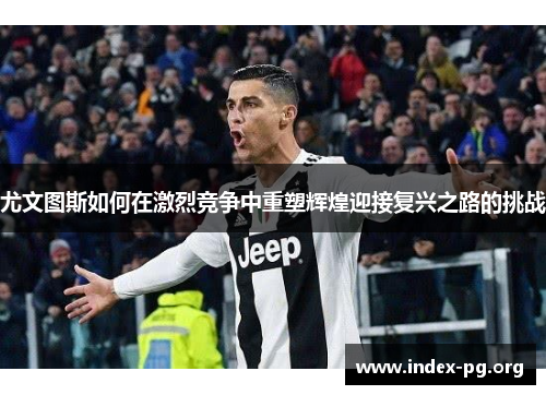 尤文图斯如何在激烈竞争中重塑辉煌迎接复兴之路的挑战