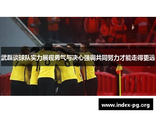 武磊谈球队实力展现勇气与决心强调共同努力才能走得更远