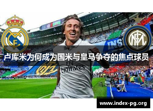 卢库米为何成为国米与皇马争夺的焦点球员