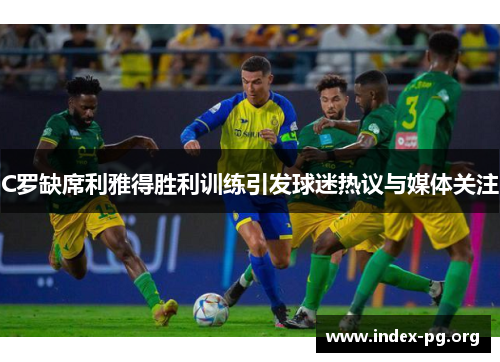 C罗缺席利雅得胜利训练引发球迷热议与媒体关注