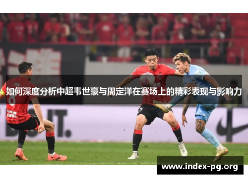 如何深度分析中超韦世豪与周定洋在赛场上的精彩表现与影响力