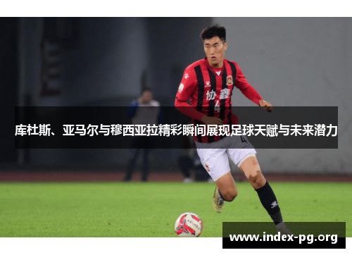 库杜斯、亚马尔与穆西亚拉精彩瞬间展现足球天赋与未来潜力