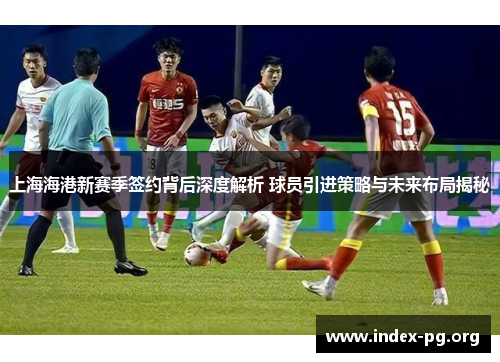 上海海港新赛季签约背后深度解析 球员引进策略与未来布局揭秘