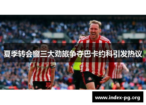 夏季转会窗三大劲旅争夺巴卡约科引发热议