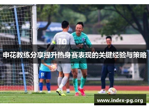 申花教练分享提升热身赛表现的关键经验与策略