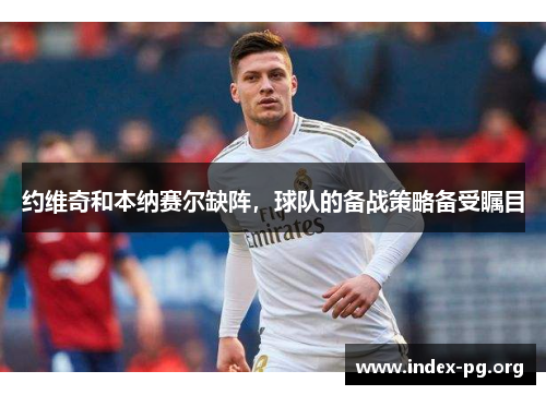 约维奇和本纳赛尔缺阵，球队的备战策略备受瞩目