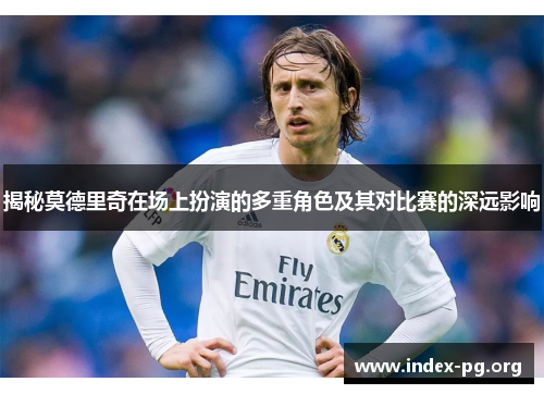 揭秘莫德里奇在场上扮演的多重角色及其对比赛的深远影响