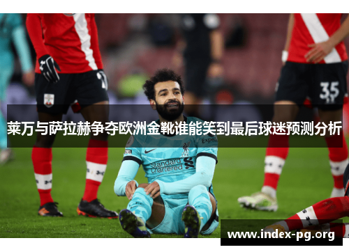 莱万与萨拉赫争夺欧洲金靴谁能笑到最后球迷预测分析