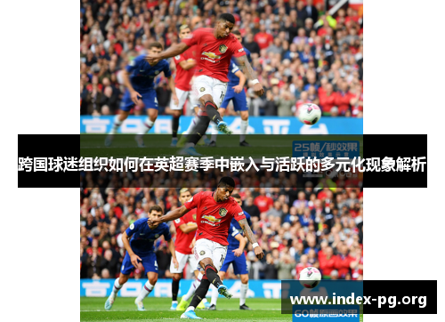 跨国球迷组织如何在英超赛季中嵌入与活跃的多元化现象解析