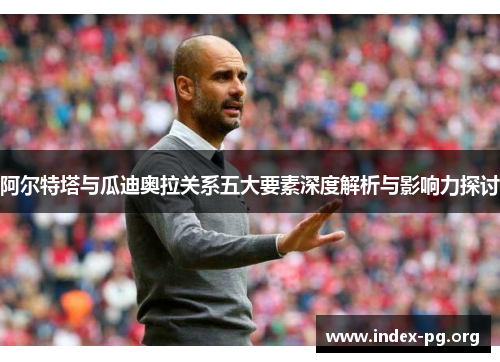 阿尔特塔与瓜迪奥拉关系五大要素深度解析与影响力探讨