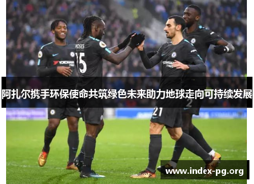 阿扎尔携手环保使命共筑绿色未来助力地球走向可持续发展