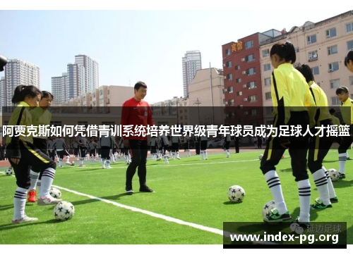阿贾克斯如何凭借青训系统培养世界级青年球员成为足球人才摇篮