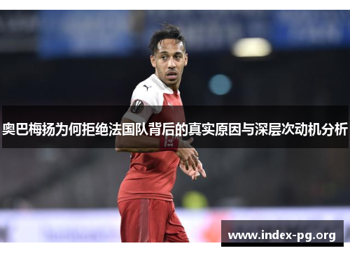 奥巴梅扬为何拒绝法国队背后的真实原因与深层次动机分析