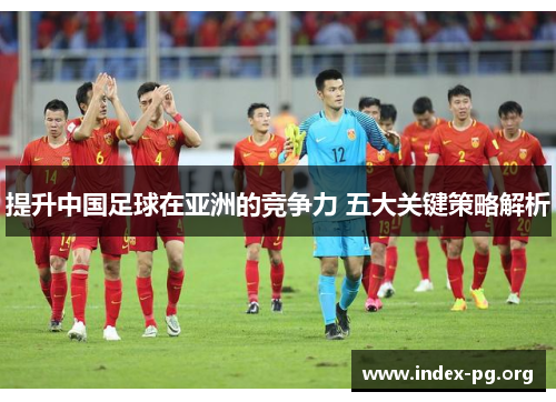 提升中国足球在亚洲的竞争力 五大关键策略解析