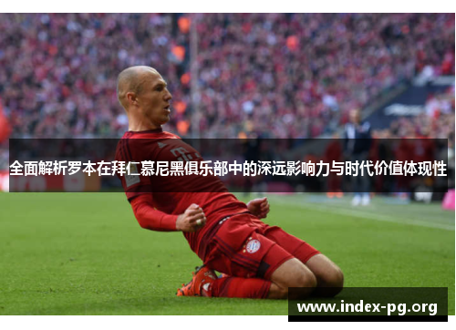 全面解析罗本在拜仁慕尼黑俱乐部中的深远影响力与时代价值体现性