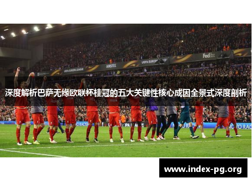 深度解析巴萨无缘欧联杯桂冠的五大关键性核心成因全景式深度剖析