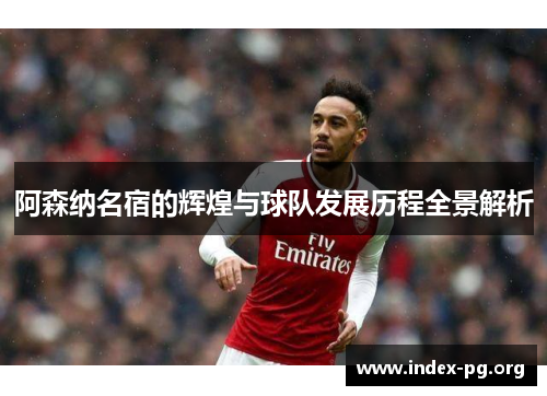 阿森纳名宿的辉煌与球队发展历程全景解析