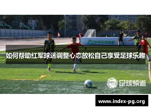 如何帮助红军球迷调整心态放松自己享受足球乐趣 如何帮助红军球迷调整心态放松自己享受足球乐趣