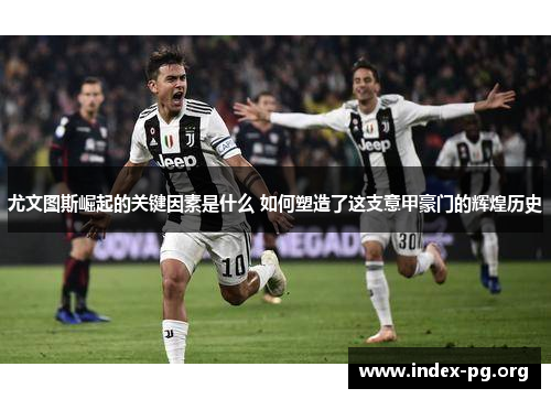 尤文图斯崛起的关键因素是什么 如何塑造了这支意甲豪门的辉煌历史