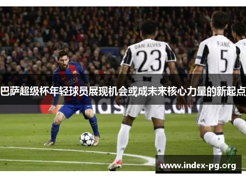 巴萨超级杯年轻球员展现机会或成未来核心力量的新起点