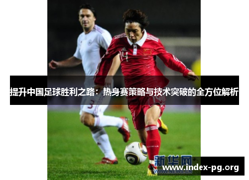 提升中国足球胜利之路:热身赛策略与技术突破的全方位解析 提升中国足球胜利之路:热身赛策略与技术突破的全方位解析
