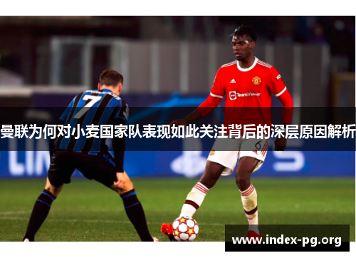 曼联为何对小麦国家队表现如此关注背后的深层原因解析