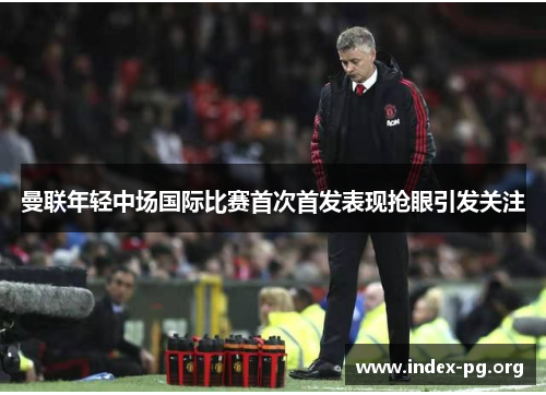 曼联年轻中场国际比赛首次首发表现抢眼引发关注
